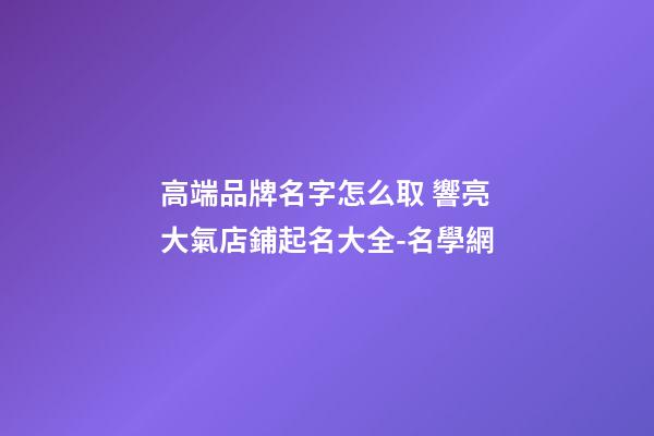 高端品牌名字怎么取 響亮大氣店鋪起名大全-名學網